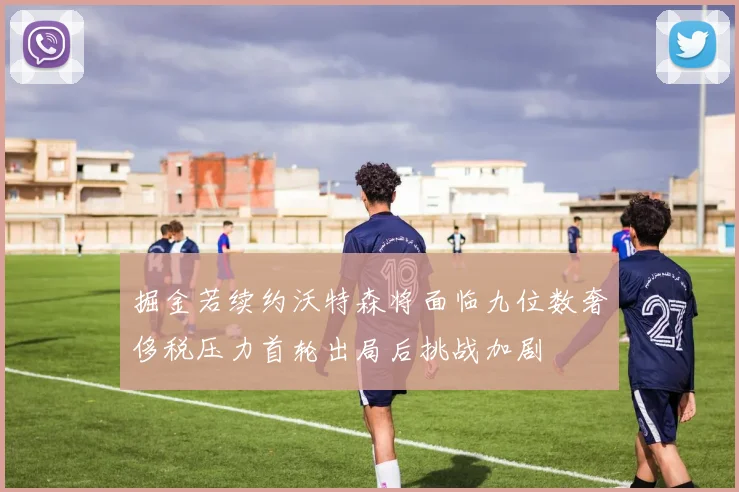掘金若续约沃特森将面临九位数奢侈税压力首轮出局后挑战加剧