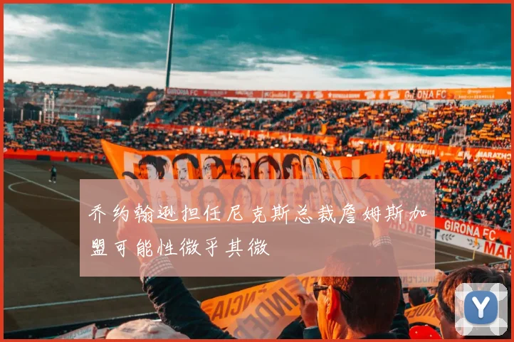 乔约翰逊担任尼克斯总裁詹姆斯加盟可能性微乎其微