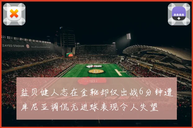 盐贝健人志在金靴却仅出战6分钟遭库尼亚调侃无进球表现令人失望