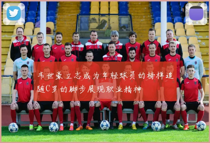 韦世豪立志成为年轻球员的榜样追随C罗的脚步展现职业精神