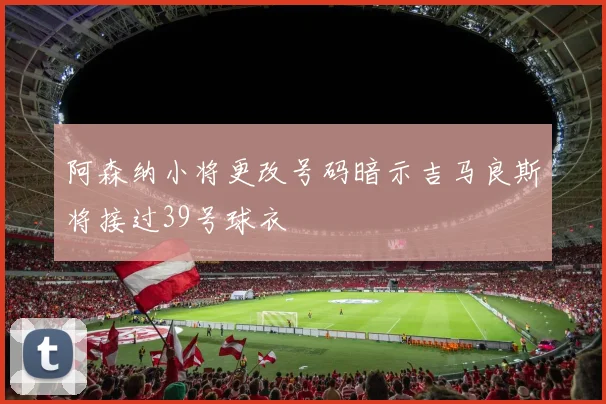 阿森纳小将更改号码暗示吉马良斯将接过39号球衣
