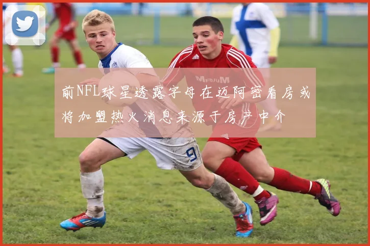 前NFL球星透露字母在迈阿密看房或将加盟热火消息来源于房产中介