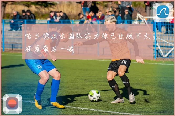 哈兰德谈法国队实力称已出线不太在意最后一战