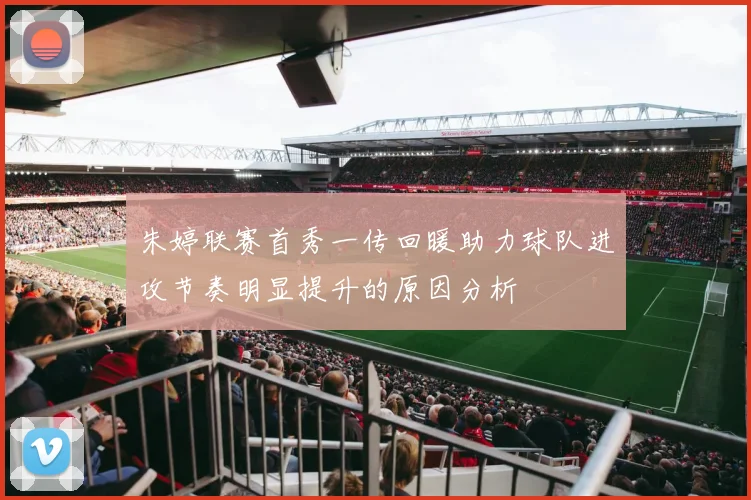 朱婷联赛首秀一传回暖助力球队进攻节奏明显提升的原因分析