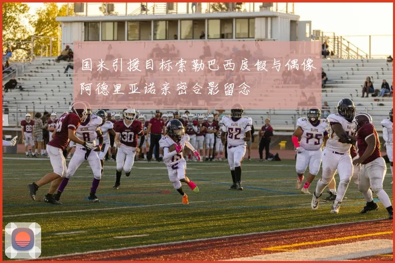 国米引援目标索勒巴西度假与偶像阿德里亚诺亲密合影留念
