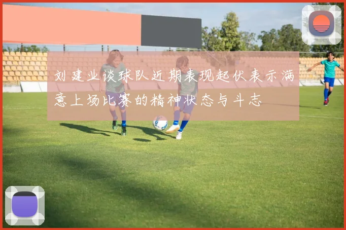 刘建业谈球队近期表现起伏表示满意上场比赛的精神状态与斗志