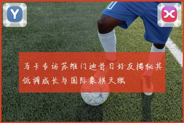马卡专访苏维门迪昔日好友揭秘其低调成长与国际象棋天赋
