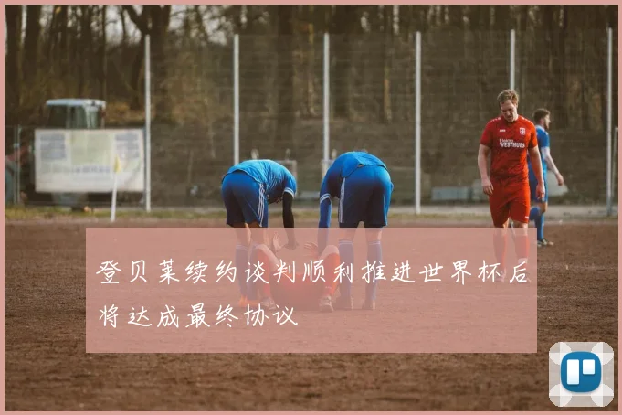 登贝莱续约谈判顺利推进世界杯后将达成最终协议