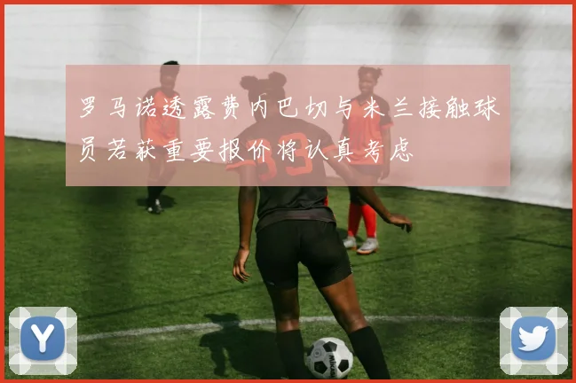 罗马诺透露费内巴切与米兰接触球员若获重要报价将认真考虑