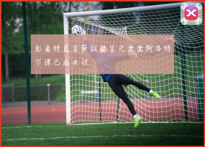彭南特直言萨拉赫言之凿凿斯洛特下课已成共识