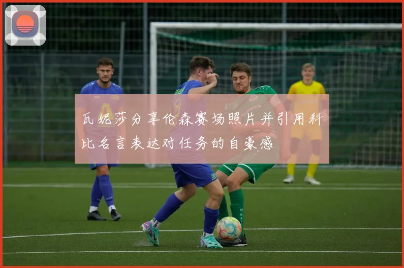 瓦妮莎分享伦森赛场照片并引用科比名言表达对任务的自豪感