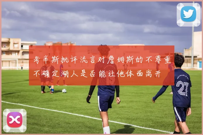 考辛斯批评流言对詹姆斯的不尊重不确定湖人是否能让他体面离开