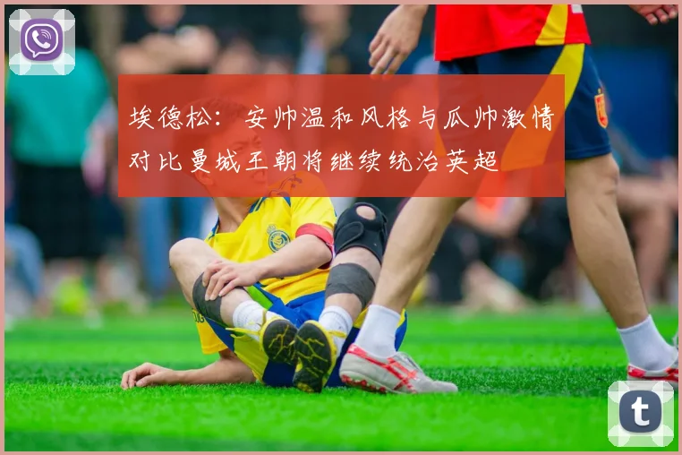 埃德松：安帅温和风格与瓜帅激情对比曼城王朝将继续统治英超