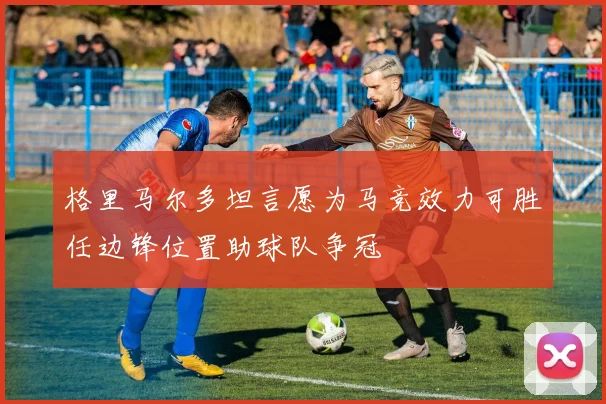 格里马尔多坦言愿为马竞效力可胜任边锋位置助球队争冠