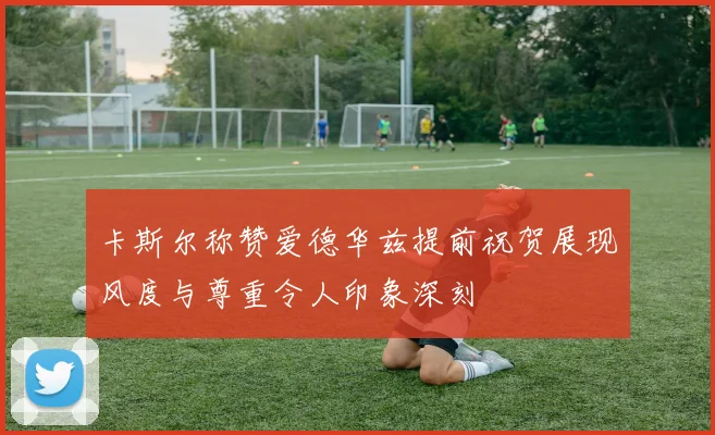 卡斯尔称赞爱德华兹提前祝贺展现风度与尊重令人印象深刻