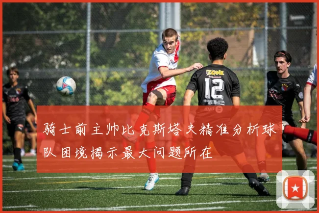 骑士前主帅比克斯塔夫精准分析球队困境揭示最大问题所在