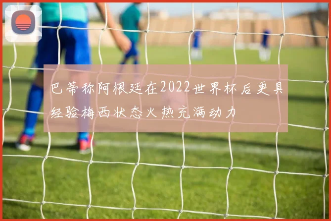巴蒂称阿根廷在2022世界杯后更具经验梅西状态火热充满动力