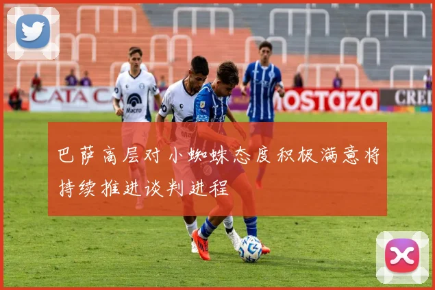 巴萨高层对小蜘蛛态度积极满意将持续推进谈判进程