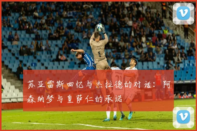 苏亚雷斯回忆与杰拉德的对话：阿森纳梦与皇萨仁的承诺