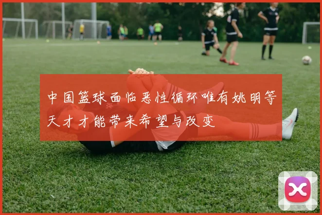 中国篮球面临恶性循环唯有姚明等天才才能带来希望与改变