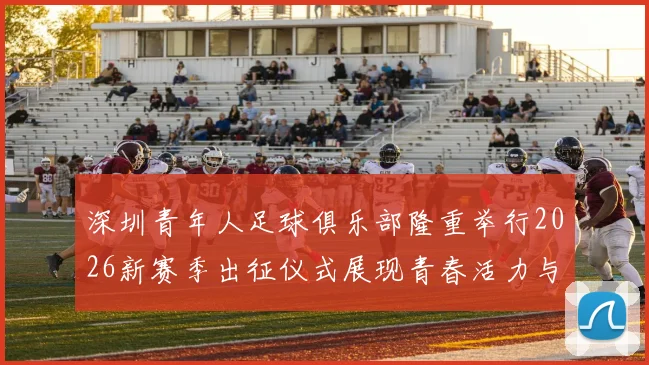 深圳青年人足球俱乐部隆重举行2026新赛季出征仪式展现青春活力与拼搏精神