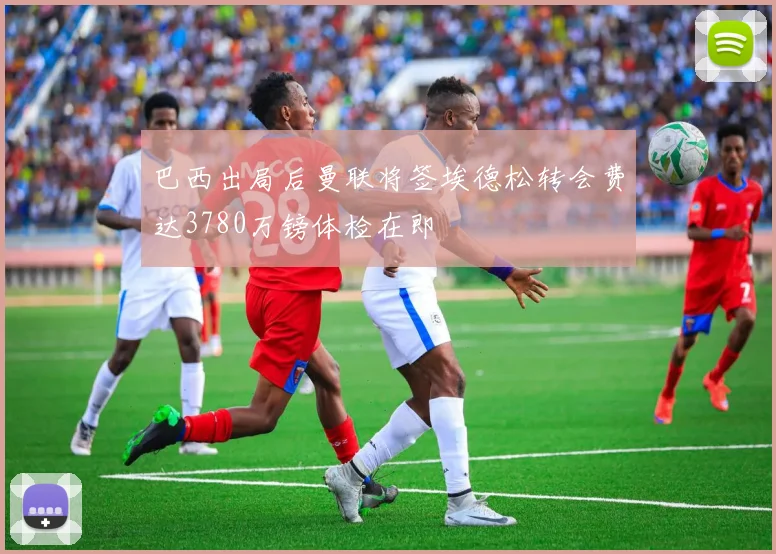 巴西出局后曼联将签埃德松转会费达3780万镑体检在即