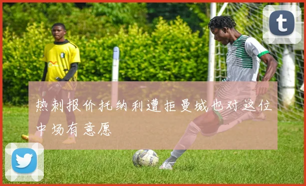 热刺报价托纳利遭拒曼城也对这位中场有意愿