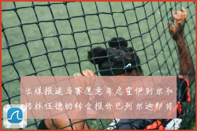 法媒报道马赛愿意考虑霍伊别尔和格林伍德的转会报价巴列尔迪即将离队