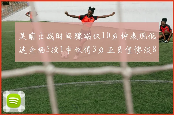 吴前出战时间骤减仅10分钟表现低迷全场5投1中仅得3分正负值惨淡8