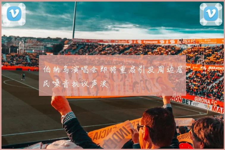 伯纳乌演唱会即将重启引发周边居民噪音抗议声浪