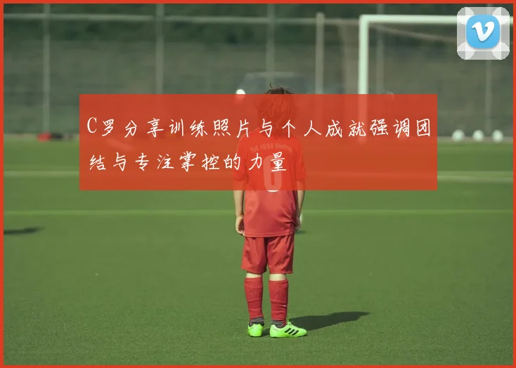 C罗分享训练照片与个人成就强调团结与专注掌控的力量